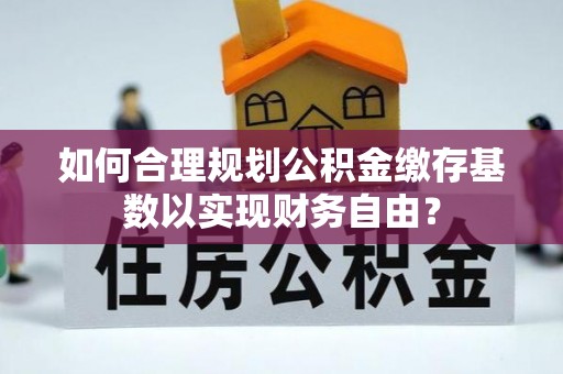 太谷如何合理规划公积金缴存基数以实现财务自由？
