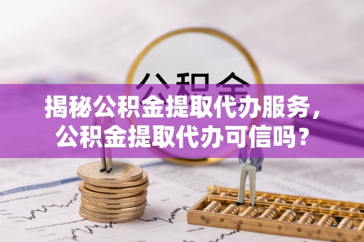 太谷揭秘公积金提取代办服务，公积金提取代办可信吗？