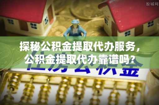 太谷探秘公积金提取代办服务，公积金提取代办靠谱吗？