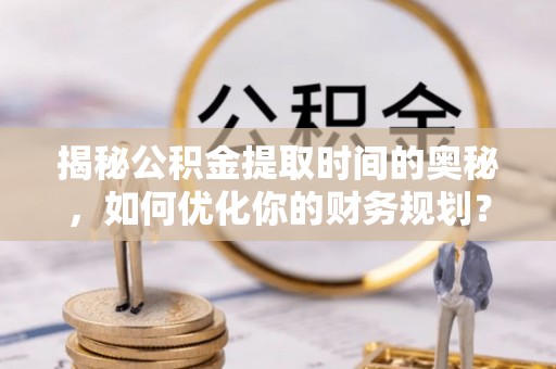 太谷揭秘公积金提取时间的奥秘，如何优化你的财务规划？
