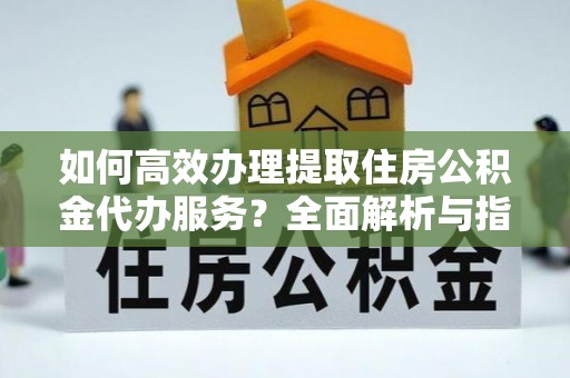 太谷如何高效办理提取住房公积金代办服务？全面解析与指南
