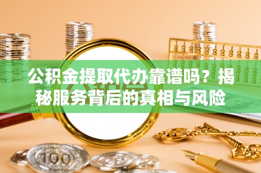 太谷公积金提取代办靠谱吗？揭秘服务背后的真相与风险
