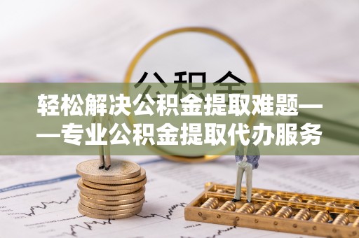 太谷轻松解决公积金提取难题——专业公积金提取代办服务详解