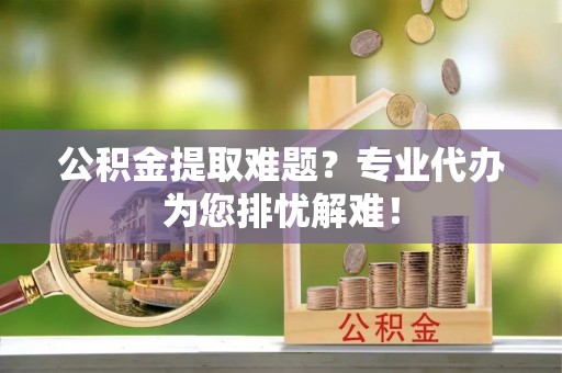 太谷公积金提取难题？专业代办为您排忧解难！