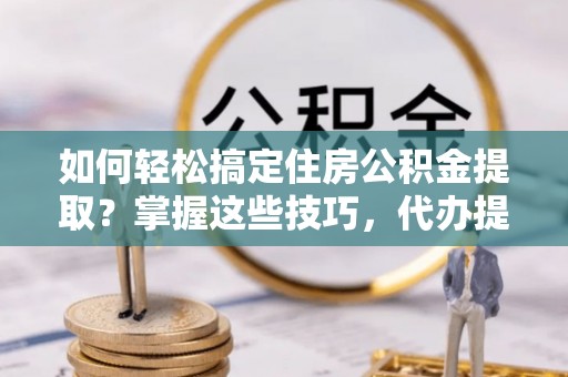 太谷如何轻松搞定住房公积金提取？掌握这些技巧，代办提取住房公积金不再难