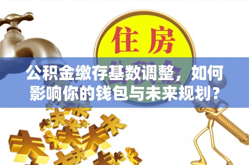 太谷公积金缴存基数调整，如何影响你的钱包与未来规划？