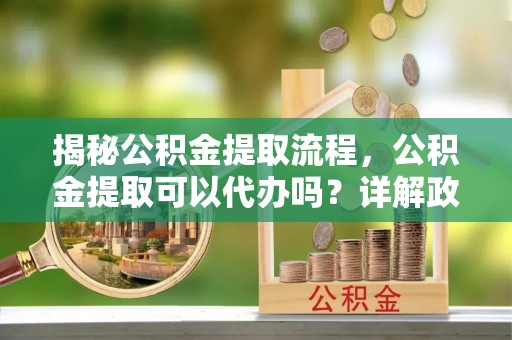 太谷揭秘公积金提取流程，公积金提取可以代办吗？详解政策与实操技巧