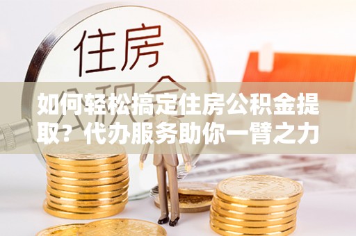 太谷如何轻松搞定住房公积金提取？代办服务助你一臂之力