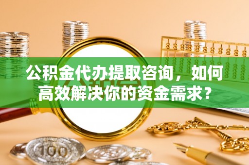 太谷公积金代办提取咨询，如何高效解决你的资金需求？