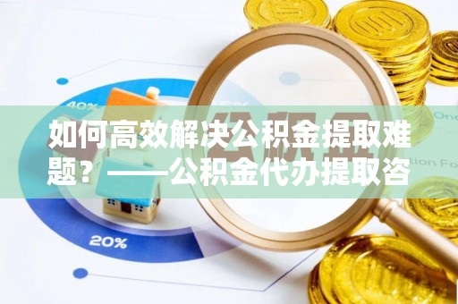 太谷如何高效解决公积金提取难题？——公积金代办提取咨询服务全解析