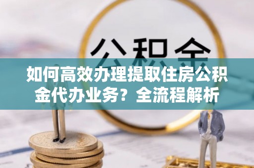 太谷如何高效办理提取住房公积金代办业务？全流程解析