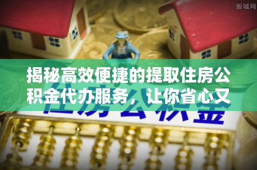 太谷揭秘高效便捷的提取住房公积金代办服务，让你省心又省力