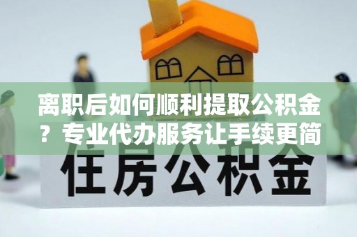 太谷离职后如何顺利提取公积金？专业代办服务让手续更简单