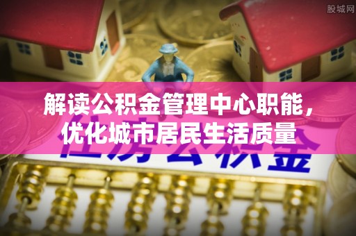 太谷解读公积金管理中心职能，优化城市居民生活质量